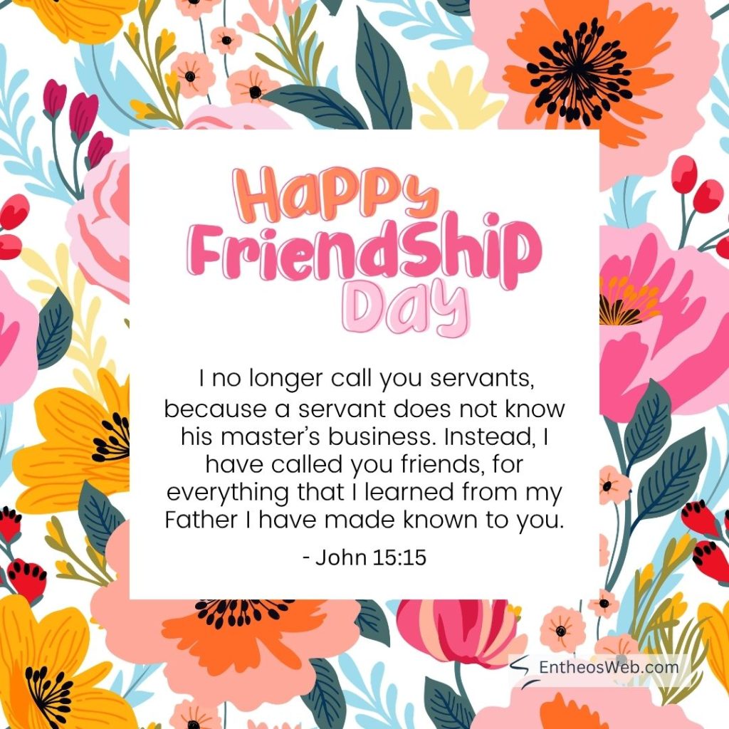 Colorful flower bordered greeting card with the text happy friendship day and the john 1515 verse about calling you friends i no longer call you servants I have called you friends for everything that i learned from my father i have made known to you  happy friendship day i have called you friends 2
